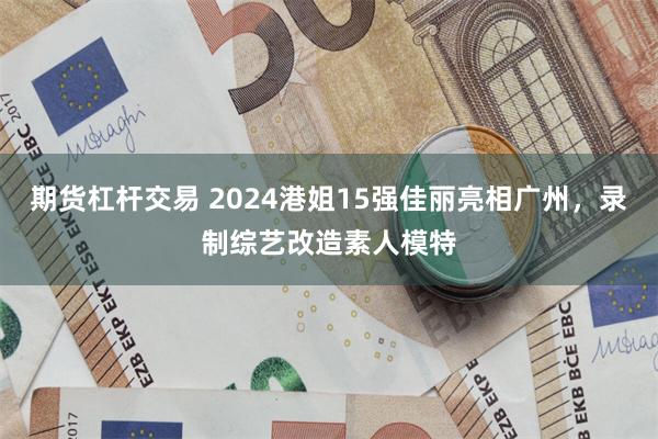 期货杠杆交易 2024港姐15强佳丽亮相广州，录制综艺改造素人模特