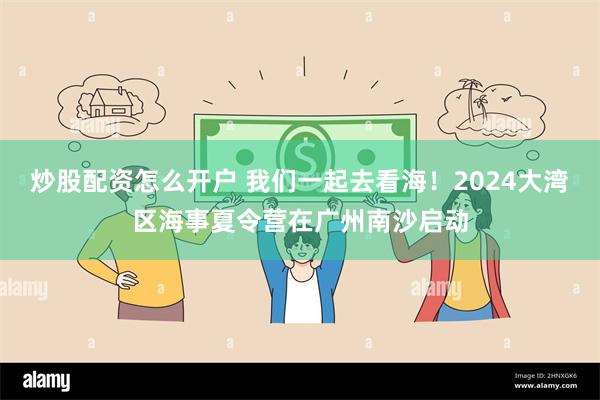 炒股配资怎么开户 我们一起去看海！2024大湾区海事夏令营在广州南沙启动