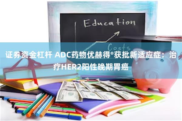 证券资金杠杆 ADC药物优赫得®获批新适应症：治疗HER2阳性晚期胃癌