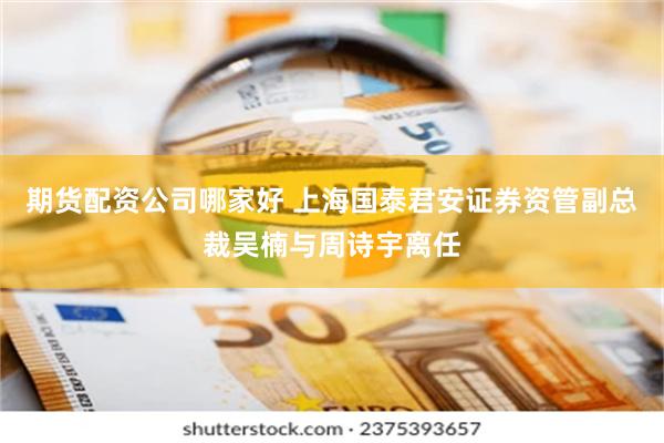 期货配资公司哪家好 上海国泰君安证券资管副总裁吴楠与周诗宇离任