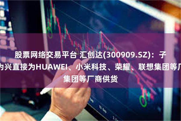 股票网络交易平台 汇创达(300909.SZ)：子公司信为兴直接为HUAWEI、小米科技、荣耀、联想集团等厂商供货