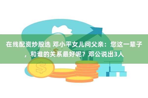 在线配资炒股选 邓小平女儿问父亲：您这一辈子，和谁的关系最好呢？邓公说出3人