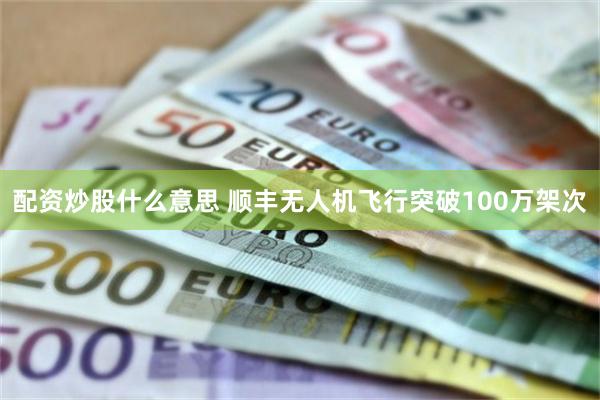 配资炒股什么意思 顺丰无人机飞行突破100万架次