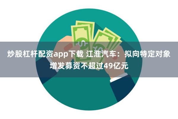 炒股杠杆配资app下载 江淮汽车：拟向特定对象增发募资不超过49亿元