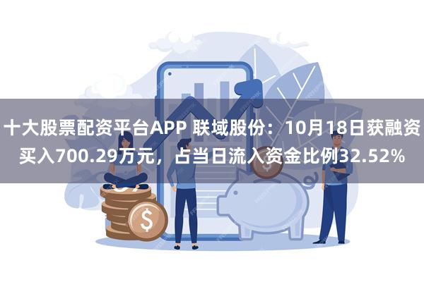 十大股票配资平台APP 联域股份：10月18日获融资买入700.29万元，占当日流入资金比例32.52%