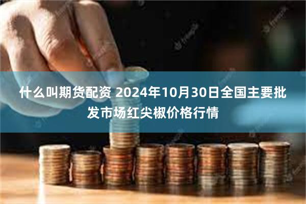 什么叫期货配资 2024年10月30日全国主要批发市场红尖椒价格行情