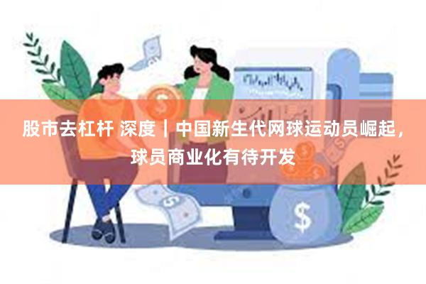 股市去杠杆 深度｜中国新生代网球运动员崛起，球员商业化有待开发