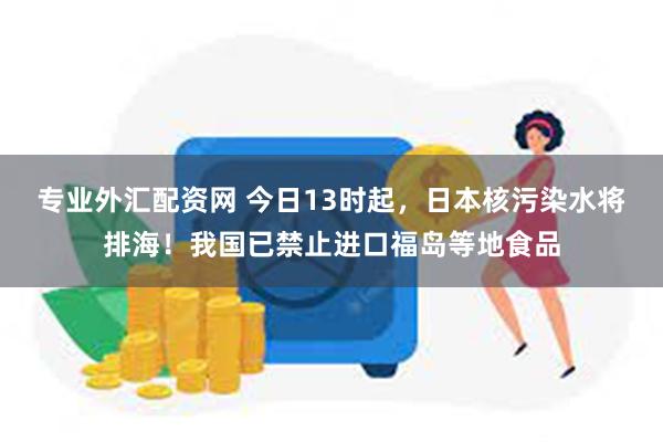 专业外汇配资网 今日13时起，日本核污染水将排海！我国已禁止进口福岛等地食品