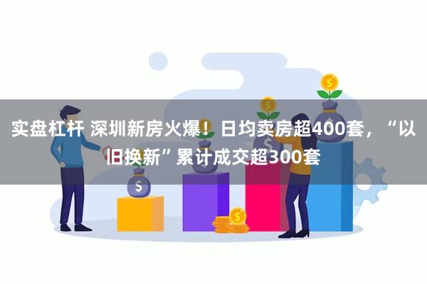 实盘杠杆 深圳新房火爆！日均卖房超400套，“以旧换新”累计成交超300套