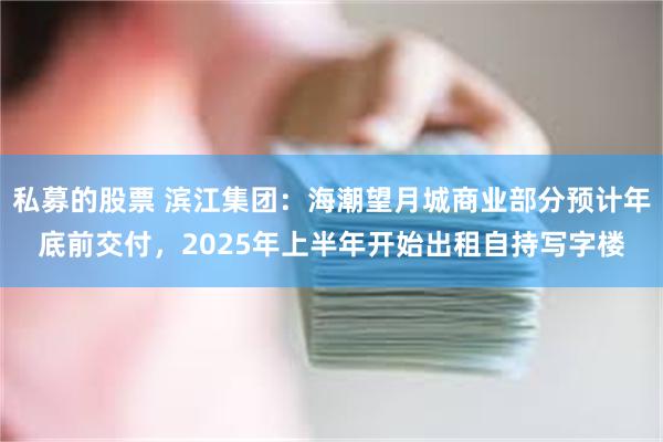 私募的股票 滨江集团：海潮望月城商业部分预计年底前交付，2025年上半年开始出租自持写字楼