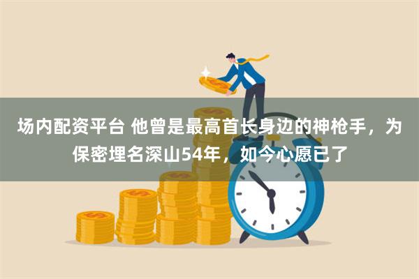 场内配资平台 他曾是最高首长身边的神枪手，为保密埋名深山54年，如今心愿已了