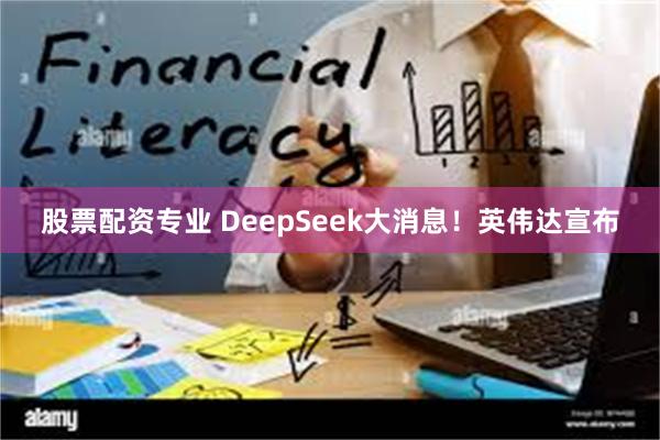 股票配资专业 DeepSeek大消息！英伟达宣布