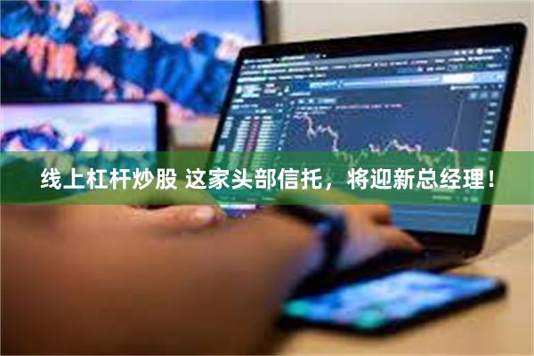 线上杠杆炒股 这家头部信托，将迎新总经理！