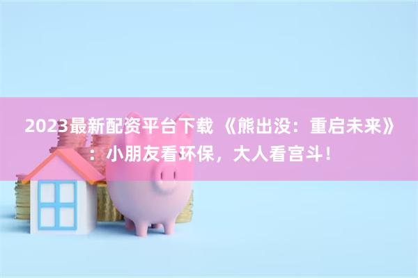 2023最新配资平台下载 《熊出没：重启未来》：小朋友看环保，大人看宫斗！