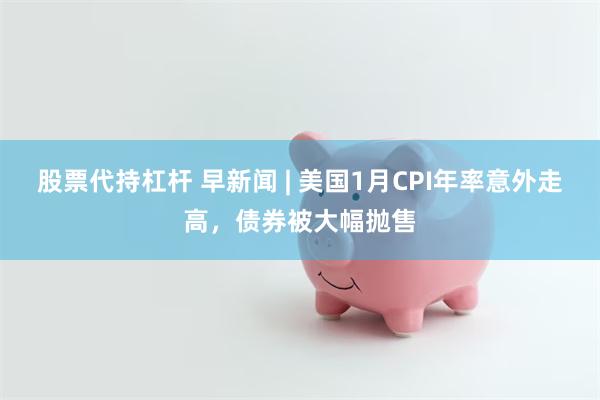 股票代持杠杆 早新闻 | 美国1月CPI年率意外走高，债券被大幅抛售