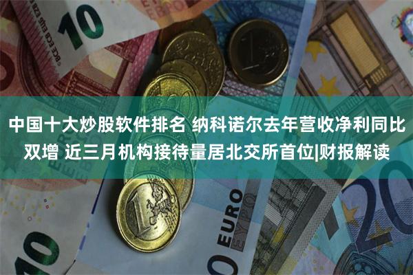 中国十大炒股软件排名 纳科诺尔去年营收净利同比双增 近三月机构接待量居北交所首位|财报解读