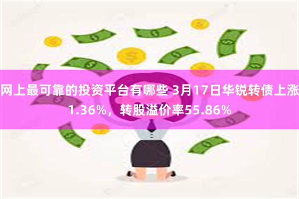 网上最可靠的投资平台有哪些 3月17日华锐转债上涨1.36%，转股溢价率55.86%