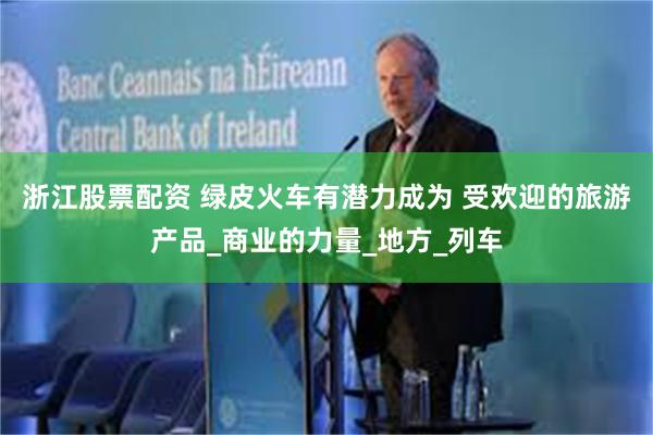浙江股票配资 绿皮火车有潜力成为 受欢迎的旅游产品_商业的力量_地方_列车