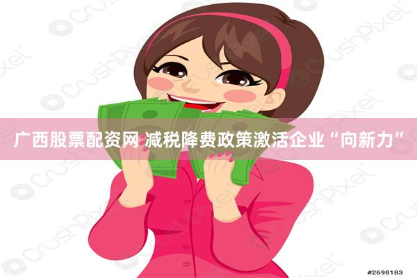 广西股票配资网 减税降费政策激活企业“向新力”
