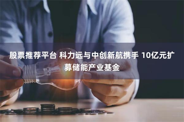 股票推荐平台 科力远与中创新航携手 10亿元扩募储能产业基金