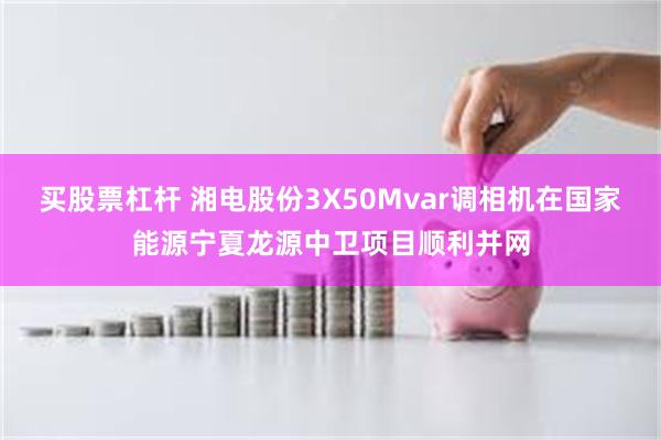 买股票杠杆 湘电股份3X50Mvar调相机在国家能源宁夏龙源中卫项目顺利并网