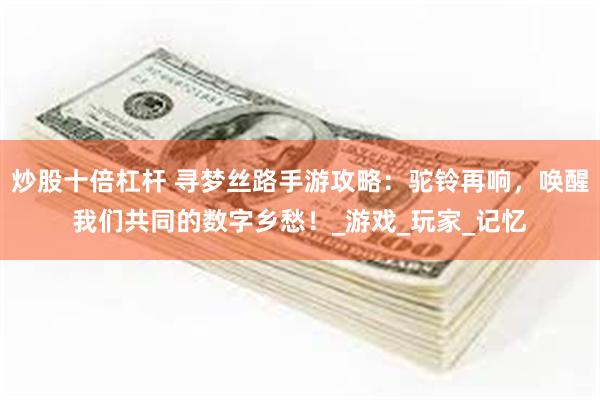 炒股十倍杠杆 寻梦丝路手游攻略：驼铃再响，唤醒我们共同的数字乡愁！_游戏_玩家_记忆
