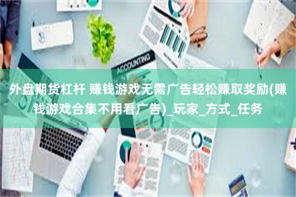 外盘期货杠杆 赚钱游戏无需广告轻松赚取奖励(赚钱游戏合集不用看广告)_玩家_方式_任务