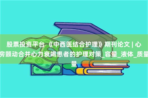 股票投资平台 《中西医结合护理》期刊论文 | 心房颤动合并心力衰竭患者的护理对策_容量_液体_质量