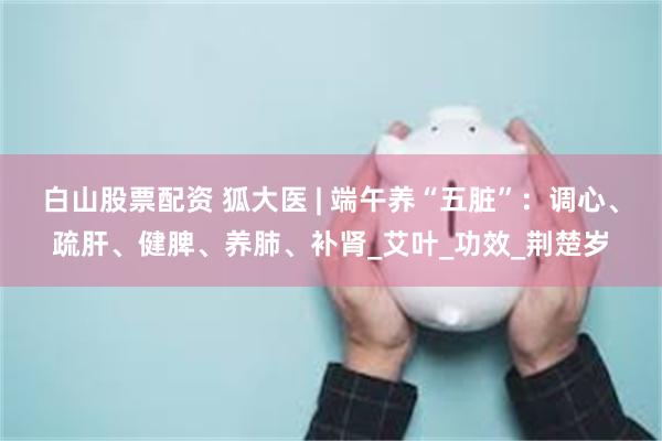 白山股票配资 狐大医 | 端午养“五脏”：调心、疏肝、健脾、养肺、补肾_艾叶_功效_荆楚岁