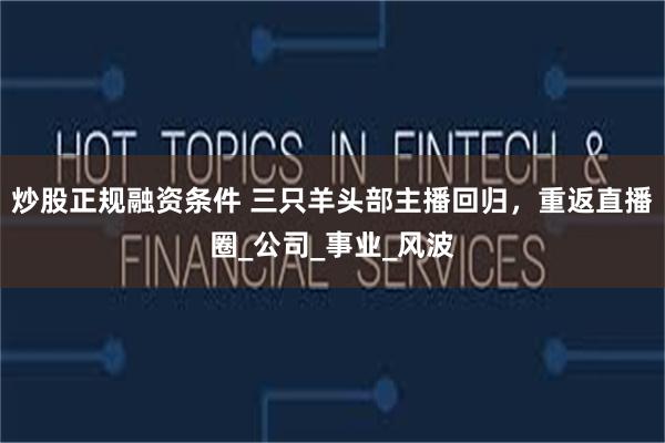 炒股正规融资条件 三只羊头部主播回归，重返直播圈_公司_事业_风波