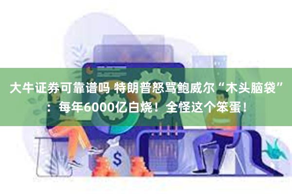 大牛证券可靠谱吗 特朗普怒骂鲍威尔“木头脑袋”：每年6000亿白烧！全怪这个笨蛋！