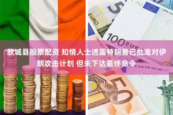 故城县股票配资 知情人士透露特朗普已批准对伊朗攻击计划 但未下达最终命令
