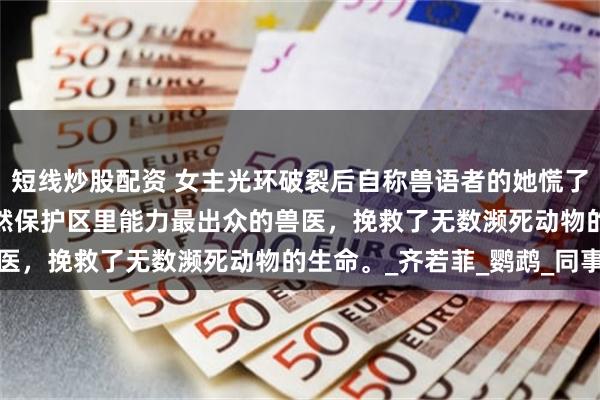 短线炒股配资 女主光环破裂后自称兽语者的她慌了 卫姒音顾锦怀 我是自然保护区里能力最出众的兽医，挽救了无数濒死动物的生命。_齐若菲_鹦鹉_同事