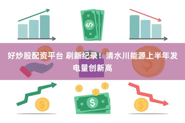 好炒股配资平台 刷新纪录！清水川能源上半年发电量创新高