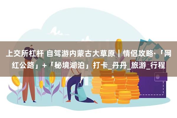上交所杠杆 自驾游内蒙古大草原｜情侣攻略·「网红公路」+「秘境湖泊」打卡_丹丹_旅游_行程