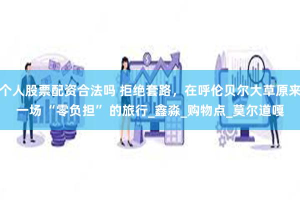 个人股票配资合法吗 拒绝套路，在呼伦贝尔大草原来一场 “零负担” 的旅行_鑫淼_购物点_莫尔道嘎