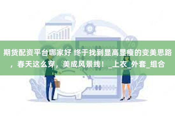 期货配资平台哪家好 终于找到显高显瘦的变美思路，春天这么穿，美成风景线！_上衣_外套_组合