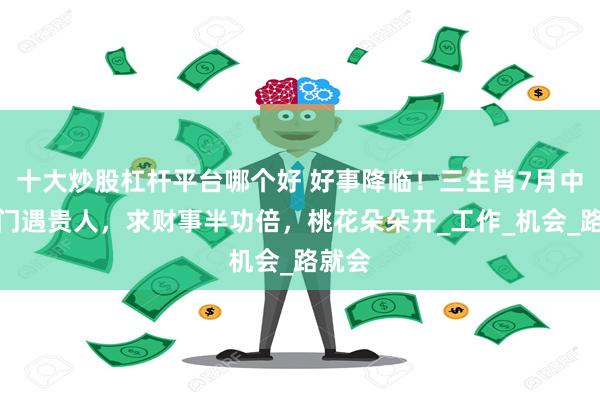 十大炒股杠杆平台哪个好 好事降临！三生肖7月中旬出门遇贵人，求财事半功倍，桃花朵朵开_工作_机会_路就会