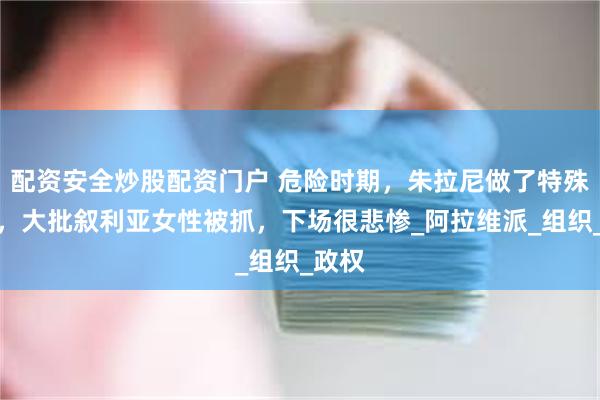 配资安全炒股配资门户 危险时期，朱拉尼做了特殊安排，大批叙利亚女性被抓，下场很悲惨_阿拉维派_组织_政权