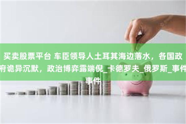 买卖股票平台 车臣领导人土耳其海边落水，各国政府诡异沉默，政治博弈露端倪_卡德罗夫_俄罗斯_事件