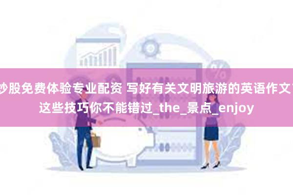 炒股免费体验专业配资 写好有关文明旅游的英语作文？这些技巧你不能错过_the_景点_enjoy